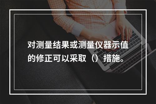 对测量结果或测量仪器示值的修正可以采取（）措施。