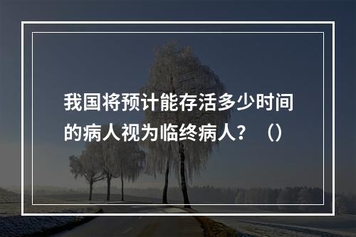 我国将预计能存活多少时间的病人视为临终病人？（）