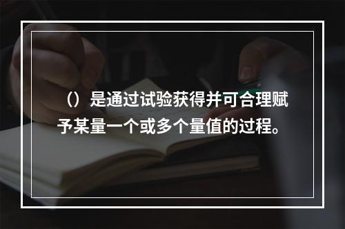 （）是通过试验获得并可合理赋予某量一个或多个量值的过程。