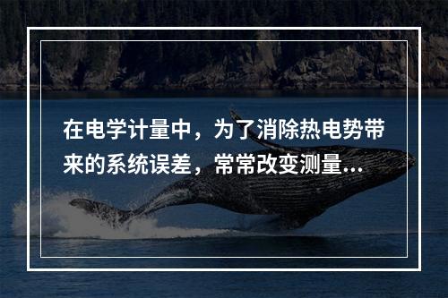 在电学计量中，为了消除热电势带来的系统误差，常常改变测量仪器