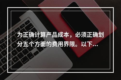 为正确计算产品成本，必须正确划分五个方面的费用界限。以下各项