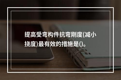 提高受弯构件抗弯刚度(减小挠度)最有效的措施是()。