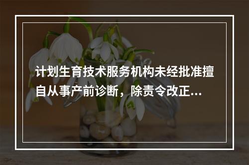 计划生育技术服务机构未经批准擅自从事产前诊断，除责令改正，给