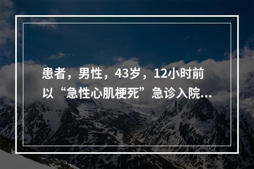 患者，男性，43岁，12小时前以“急性心肌梗死”急诊入院，经