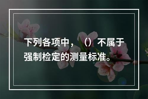 下列各项中，（）不属于强制检定的测量标准。