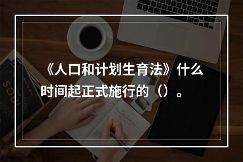 《人口和计划生育法》什么时间起正式施行的（）。