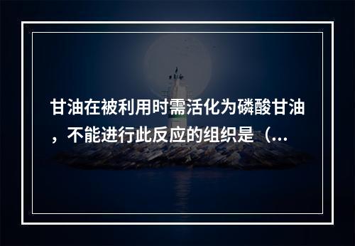 甘油在被利用时需活化为磷酸甘油，不能进行此反应的组织是（）