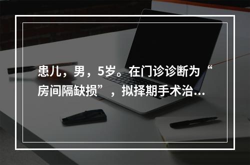 患儿，男，5岁。在门诊诊断为“房间隔缺损”，拟择期手术治疗。