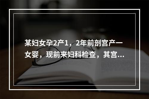 某妇女孕2产1，2年前剖宫产一女婴，现前来妇科检查，其宫颈正