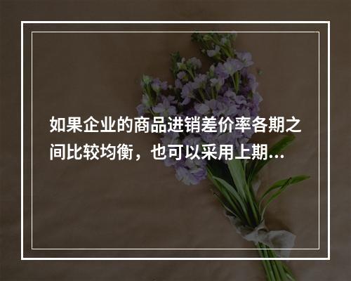 如果企业的商品进销差价率各期之间比较均衡，也可以采用上期商品