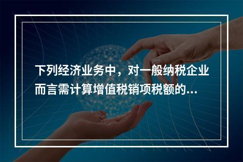 下列经济业务中，对一般纳税企业而言需计算增值税销项税额的有（