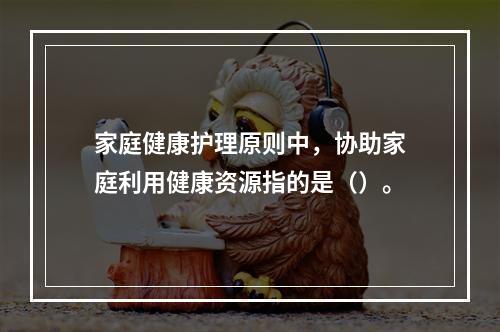 家庭健康护理原则中，协助家庭利用健康资源指的是（）。