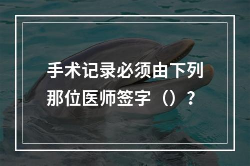 手术记录必须由下列那位医师签字（）？