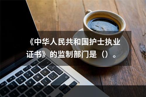 《中华人民共和国护士执业证书》的监制部门是（）。