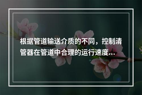 根据管道输送介质的不同，控制清管器在管道中合理的运行速度，并