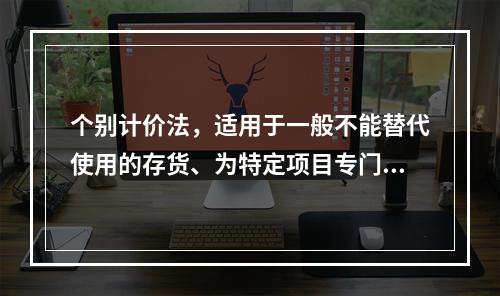 个别计价法，适用于一般不能替代使用的存货、为特定项目专门购入