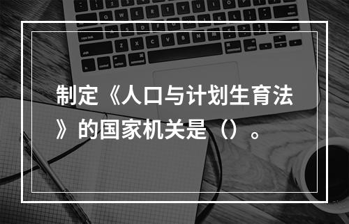 制定《人口与计划生育法》的国家机关是（）。