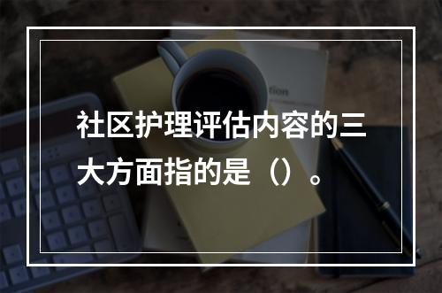 社区护理评估内容的三大方面指的是（）。