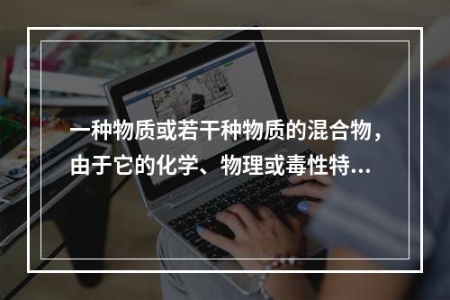 一种物质或若干种物质的混合物，由于它的化学、物理或毒性特征，