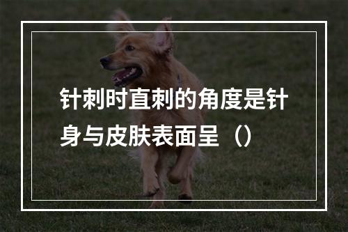 针刺时直刺的角度是针身与皮肤表面呈（）