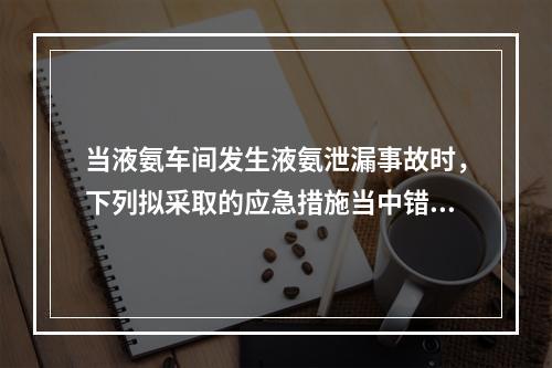 当液氨车间发生液氨泄漏事故时，下列拟采取的应急措施当中错误的