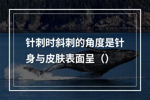 针刺时斜刺的角度是针身与皮肤表面呈（）