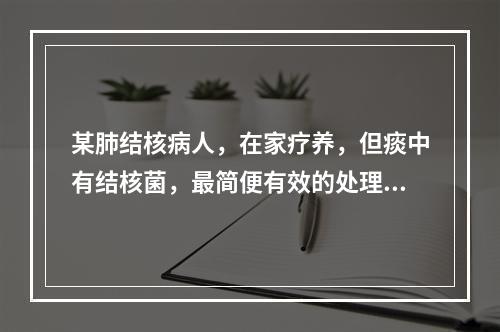 某肺结核病人，在家疗养，但痰中有结核菌，最简便有效的处理痰液