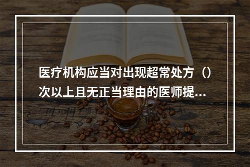 医疗机构应当对出现超常处方（）次以上且无正当理由的医师提出警