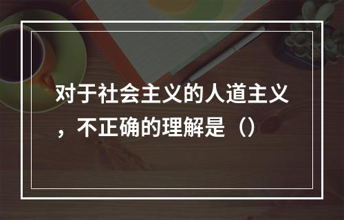 对于社会主义的人道主义，不正确的理解是（）