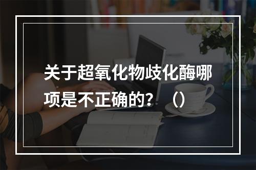 关于超氧化物歧化酶哪项是不正确的？（）