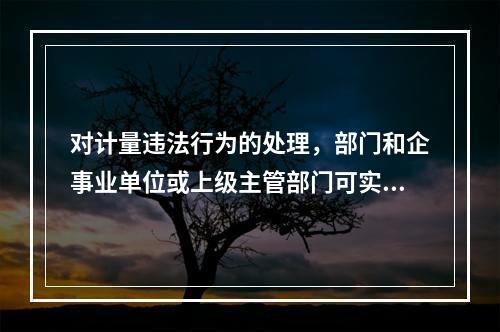 对计量违法行为的处理，部门和企事业单位或上级主管部门可实施（