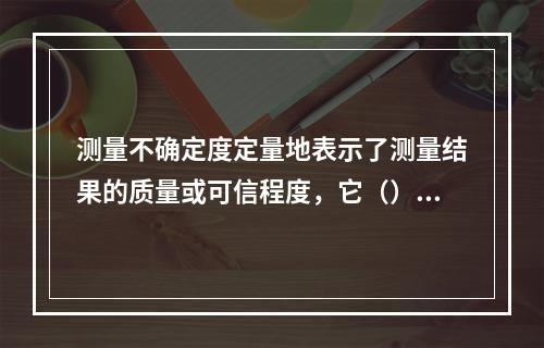 测量不确定度定量地表示了测量结果的质量或可信程度，它（）。