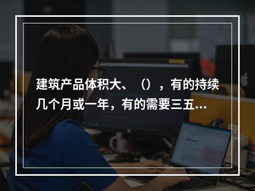 建筑产品体积大、（），有的持续几个月或一年，有的需要三五年或