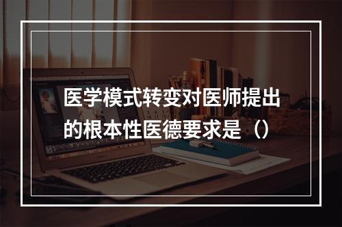 医学模式转变对医师提出的根本性医德要求是（）