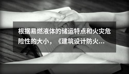 根据易燃液体的储运特点和火灾危险性的大小，《建筑设计防火规范