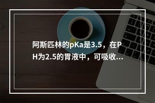 阿斯匹林的pKa是3.5，在PH为2.5的胃液中，可吸收的理