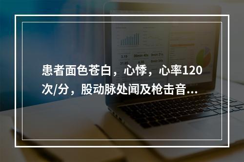 患者面色苍白，心悸，心率120次/分，股动脉处闻及枪击音，血