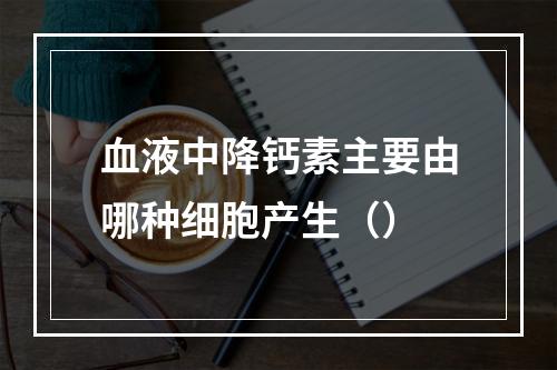 血液中降钙素主要由哪种细胞产生（）