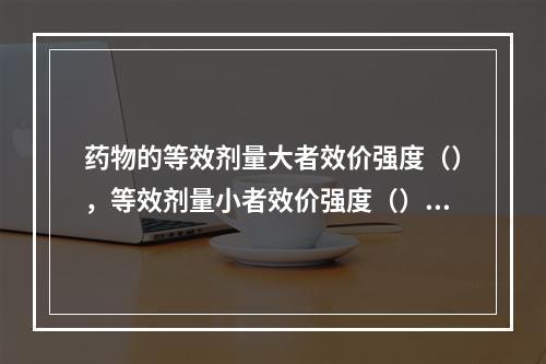 药物的等效剂量大者效价强度（），等效剂量小者效价强度（）。