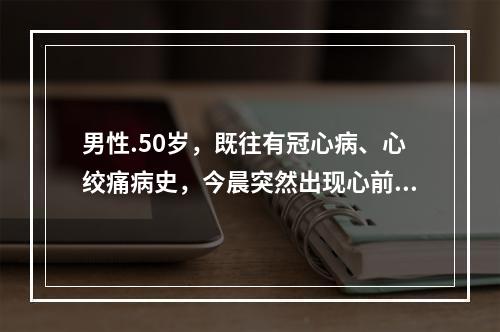 男性.50岁，既往有冠心病、心绞痛病史，今晨突然出现心前区疼