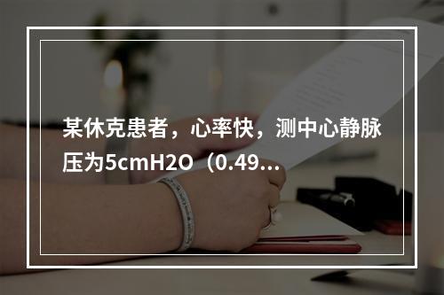 某休克患者，心率快，测中心静脉压为5cmH2O（0.49kP