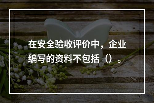 在安全验收评价中，企业编写的资料不包括（）。