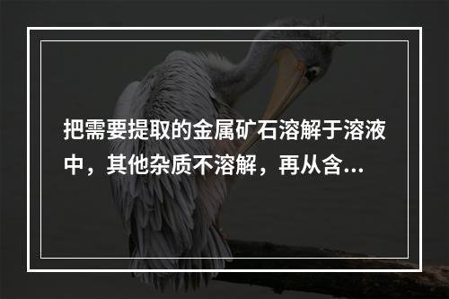 把需要提取的金属矿石溶解于溶液中，其他杂质不溶解，再从含金属