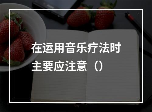 在运用音乐疗法时主要应注意（）