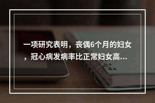 一项研究表明，丧偶6个月的妇女，冠心病发病率比正常妇女高6倍