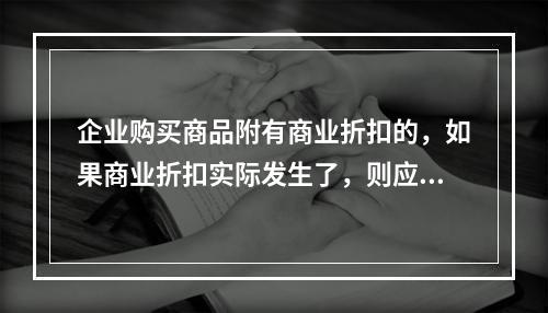 企业购买商品附有商业折扣的，如果商业折扣实际发生了，则应按扣