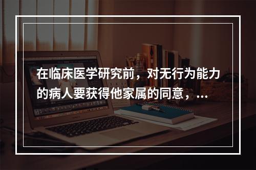 在临床医学研究前，对无行为能力的病人要获得他家属的同意，这属