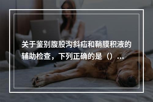 关于鉴别腹股沟斜疝和鞘膜积液的辅助检查，下列正确的是（）。