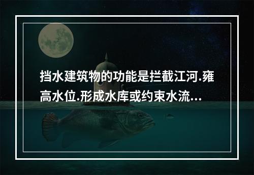 挡水建筑物的功能是拦截江河.雍高水位.形成水库或约束水流.阻