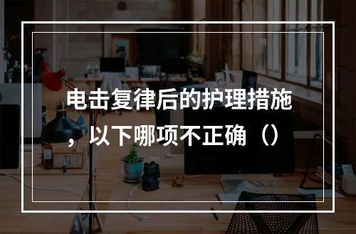 电击复律后的护理措施，以下哪项不正确（）